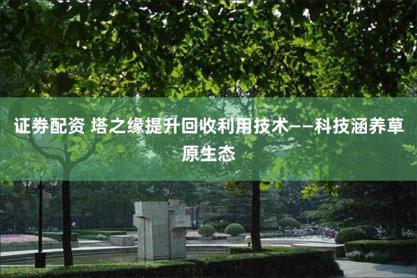 证劵配资 塔之缘提升回收利用技术——科技涵养草原生态