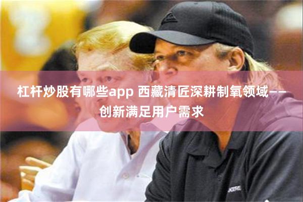 杠杆炒股有哪些app 西藏清匠深耕制氧领域——创新满足用户需求