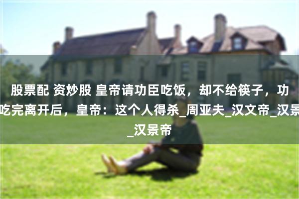股票配 资炒股 皇帝请功臣吃饭，却不给筷子，功臣吃完离开后，皇帝：这个人得杀_周亚夫_汉文帝_汉景帝