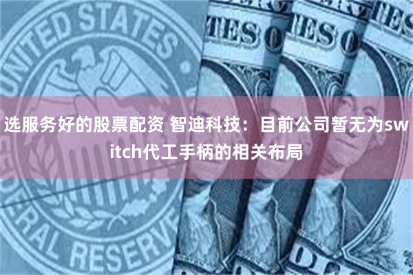选服务好的股票配资 智迪科技：目前公司暂无为switch代工手柄的相关布局