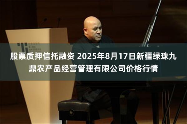 股票质押信托融资 2025年8月17日新疆绿珠九鼎农产品经营管理有限公司价格行情