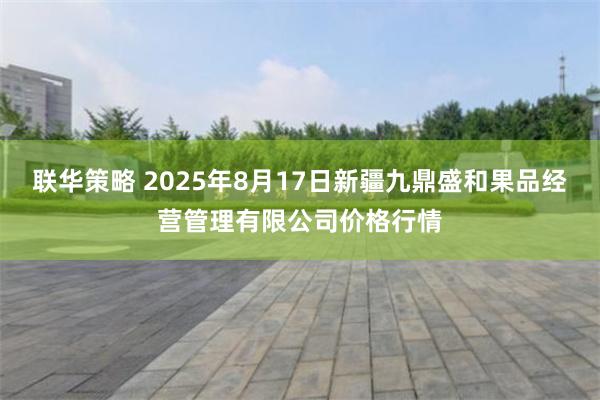 联华策略 2025年8月17日新疆九鼎盛和果品经营管理有限公司价格行情