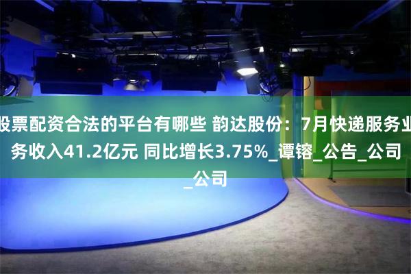 股票配资合法的平台有哪些 韵达股份：7月快递服务业务收入41.2亿元 同比增长3.75%_谭镕_公告_公司
