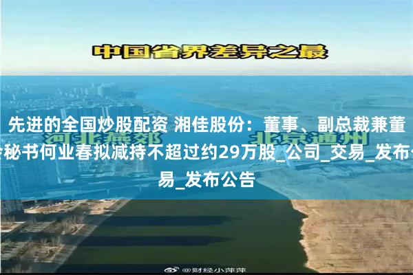 先进的全国炒股配资 湘佳股份：董事、副总裁兼董事会秘书何业春拟减持不超过约29万股_公司_交易_发布公告