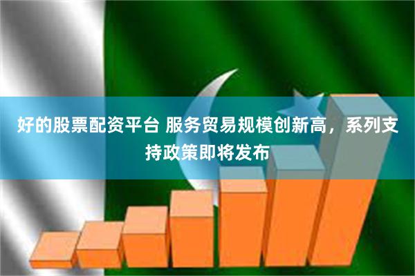 好的股票配资平台 服务贸易规模创新高，系列支持政策即将发布