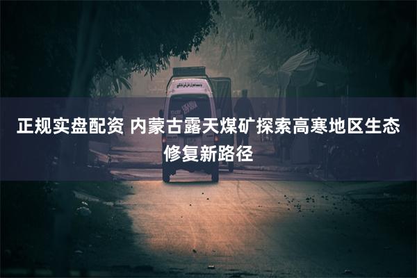 正规实盘配资 内蒙古露天煤矿探索高寒地区生态修复新路径