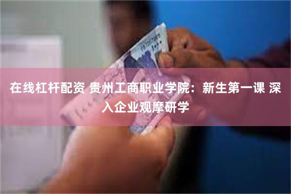 在线杠杆配资 贵州工商职业学院：新生第一课 深入企业观摩研学