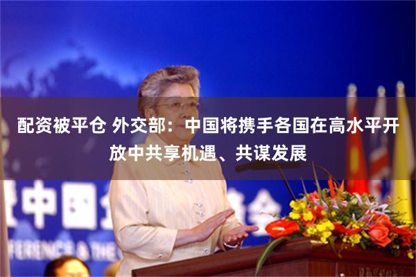 配资被平仓 外交部：中国将携手各国在高水平开放中共享机遇、共谋发展
